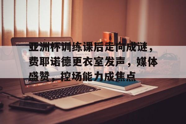 亚洲杯训练课后走向成谜，费耶诺德更衣室发声，媒体盛赞，控场能力成焦点的简单介绍AYX体育下注平台